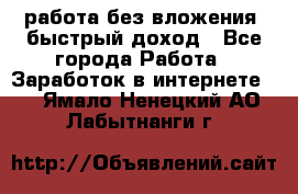 работа без вложения, быстрый доход - Все города Работа » Заработок в интернете   . Ямало-Ненецкий АО,Лабытнанги г.